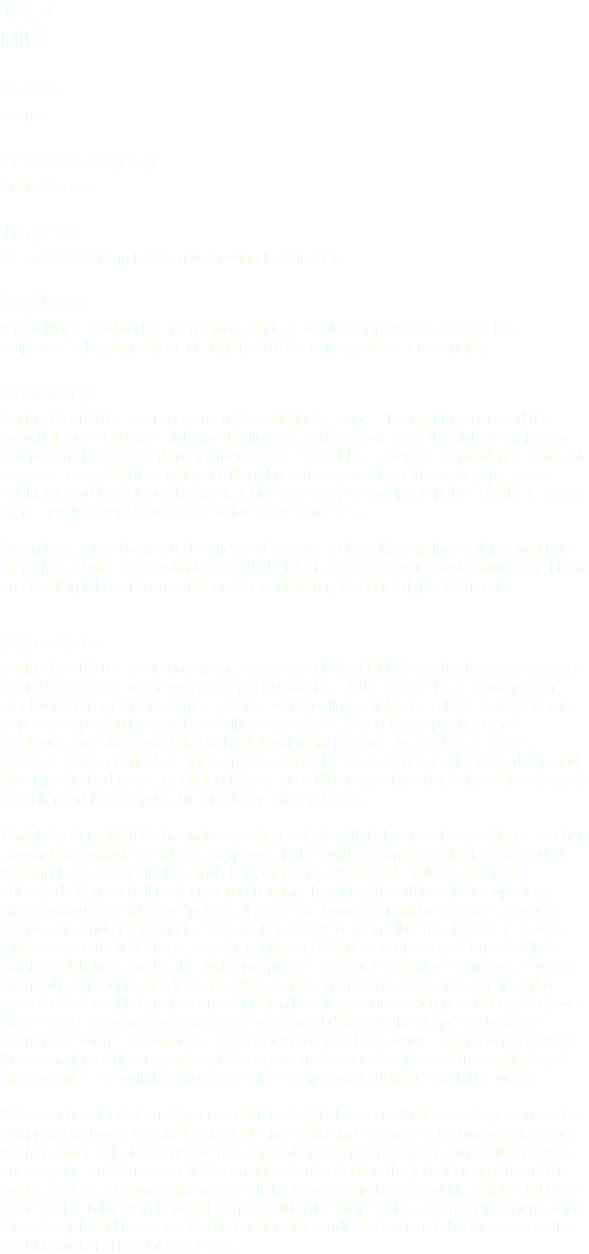 Title MIKE Genre Drama Screenplay by Andre Correa Tagline His greatest strength was not knowing how to quit. Logline A rebellious steelworker from Cicero finds a revolutionary way to expose his employer's illegal practices during the 1970's Chicago labor movement. Summary During the 1970's labor movement, two distinct groups - the working man and the powerful steel industry - fight for dominance. When labor loses the right to strike, an outspoken shop steward from Cicero, MIKE LAVELLE, attempts to publish a series of exposés revealing his employer's illegal practices, but when the newspaper goes bankrupt, and Mike loses his work, Chicago radio personality, STUDS TERKEL shows him a revolutionary way to give voice to the voiceless. When Mike turns down Studs' offer and decides to fight his employer alone, he finds himself in a bitter battle with MORGAN LYNCH, a Harvard-educated attorney, hell bent on crippling labors unions and forever diminishing workers' rights in America. Synopsis During the 1970's labor movement, the powerful steel industry actively seeks ways to degrade the rights of the working man in America. MIKE LAVELLE, an outspoken steelworker from Cicero, writes a series of revealing articles for a local newspaper in hopes of exposing his employer's illegal practices. When the paper becomes insolvent, and Mike's work is shelved, local radio personality, STUDS TERKEL, recovers some of Mike's articles. Impressed by his work, Studs tracks Mike down and give him the bad news. Realizing Mike is no ordinary steel worker, Studs offers to work with him and help expose his employer. Mike refuses. Unable to bring light to the major violations at his mill, Mike uses his position as a shop steward to continue to fight his employer. Mike builds an impeccable track record of winning labor cases until he finds himself facing MORGAN LYNCH, a Harvard-educated attorney hell bent on union busting. Ignoring the advice of his superiors, Mike continues to fight the "powers that be" his own way until he alienates enough people and ends up losing his title of shop steward. Mentally and physically beaten, Mike seeks out Studs' help. Together, Mike and Studs are able to get one of Mike's articles published and for the first time, put real pressure on Mike's employer. Due to his newly won popularity, Mike is asked to lead the union's case once again. Mike goes toe to toe with Lynch in an arbitration hearing, where Lynch masterfully destroys Mike's case. Staring down the abyss of a brutal defeat, Mike desperately cross-examines Lynch's last witness. Having learned that his previous approached caused the alienation of his supporters, Mike opens up to Lynch's witness and is able to get him to confess to collaborating with Mike's employer to defraud the labor union. With Lynch defeated and the union vindicated, Mike learns that his victory comes at a high personal cost. Weeks later, Studs finds Mike in a cemetery, mourning a fallen co-worker. Studs tells Mike that he has a job offer at The Chicago Tribune. Mike refuses once again , but Studs is able to convince him to decline the job offer in person. The next day at the Tribune, Mike meets all the people who have read his article and have come to the Tribune in hopes that he would write their stories. After seeing them, Mike takes the job and becomes the first nationally syndicated writer to be the voice of the working man in The United States. 