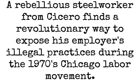 A rebellious steelworker from Cicero finds a revolutionary way to expose his employer's illegal practices during the 1970's Chicago labor movement.